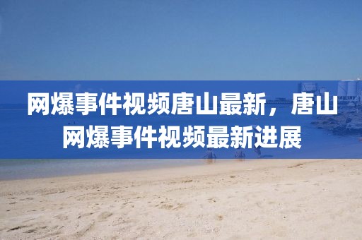 網爆事件視頻唐山最新，唐山網爆事件視頻最新進展