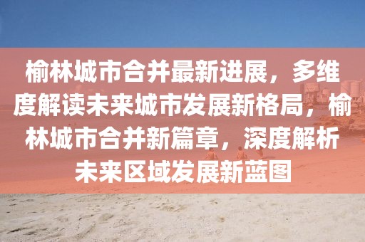榆林城市合并最新進(jìn)展，多維度解讀未來城市發(fā)展新格局，榆林城市合并新篇章，深度解析未來區(qū)域發(fā)展新藍(lán)圖