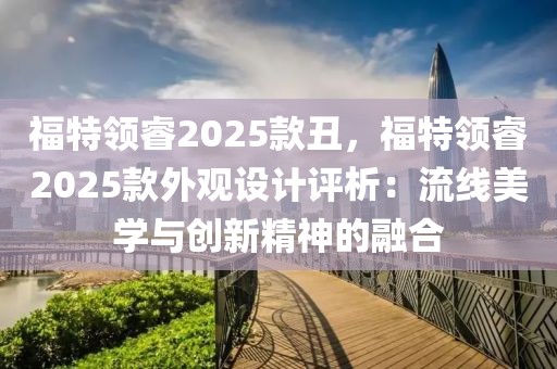 福特領(lǐng)睿2025款丑，福特領(lǐng)睿2025款外觀設(shè)計評析：流線美學(xué)與創(chuàng)新精神的融合