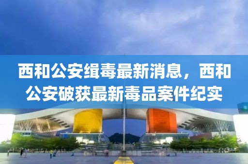 西和公安緝毒最新消息，西和公安破獲最新毒品案件紀(jì)實(shí)