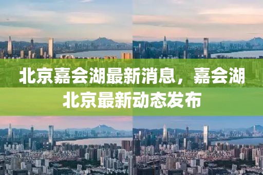 北京嘉會湖最新消息，嘉會湖北京最新動態(tài)發(fā)布