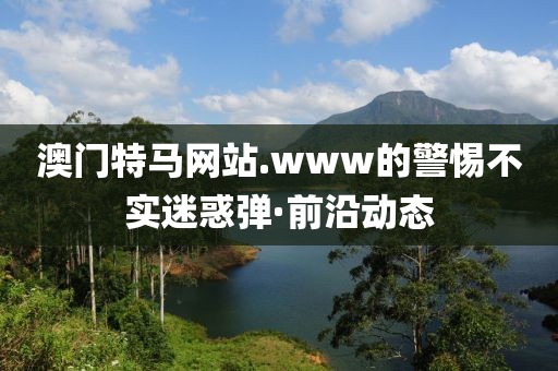 澳門特馬網(wǎng)站.www的警惕不實(shí)迷惑彈·前沿動(dòng)態(tài)