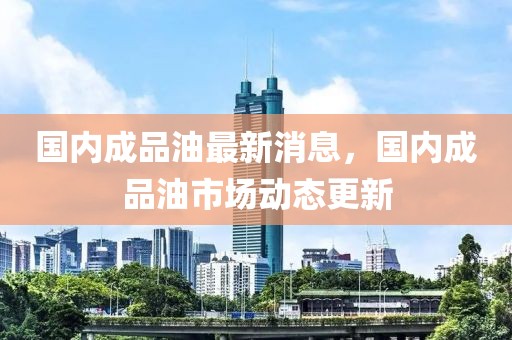 國(guó)內(nèi)成品油最新消息，國(guó)內(nèi)成品油市場(chǎng)動(dòng)態(tài)更新