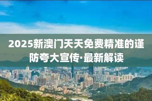 2025新澳門天天免費(fèi)精準(zhǔn)的謹(jǐn)防夸大宣傳·最新解讀