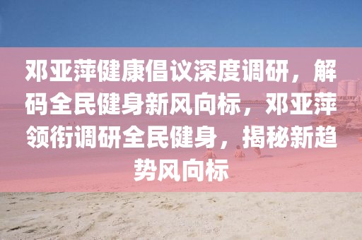 鄧亞萍健康倡議深度調(diào)研，解碼全民健身新風向標，鄧亞萍領銜調(diào)研全民健身，揭秘新趨勢風向標