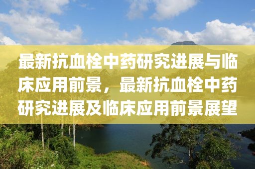 最新抗血栓中藥研究進(jìn)展與臨床應(yīng)用前景，最新抗血栓中藥研究進(jìn)展及臨床應(yīng)用前景展望