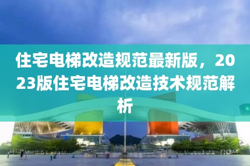 住宅電梯改造規(guī)范最新版，2023版住宅電梯改造技術(shù)規(guī)范解析