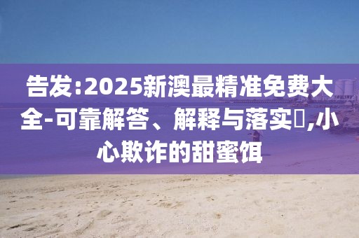 告發(fā):2025新澳最精準(zhǔn)免費(fèi)大全-可靠解答、解釋與落實(shí)?,小心欺詐的甜蜜餌