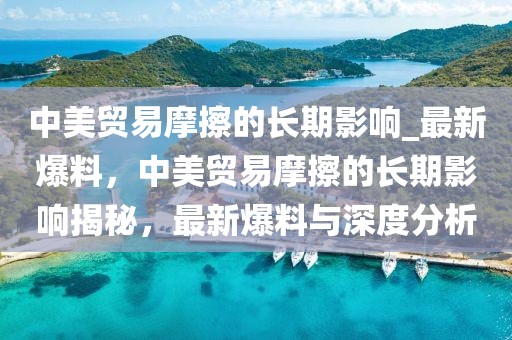 中美貿(mào)易摩擦的長期影響_最新爆料，中美貿(mào)易摩擦的長期影響揭秘，最新爆料與深度分析