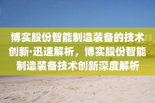 博實(shí)股份智能制造裝備的技術(shù)創(chuàng)新·迅速解析，博實(shí)股份智能制造裝備技術(shù)創(chuàng)新深度解析