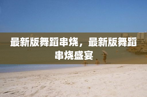 最新版舞蹈串燒，最新版舞蹈串燒盛宴