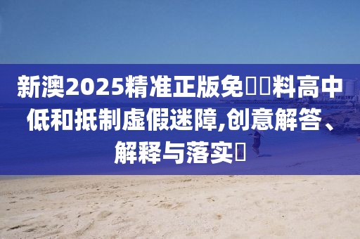 新澳2025精準(zhǔn)正版免費(fèi)資料高中低和抵制虛假迷障,創(chuàng)意解答、解釋與落實(shí)?
