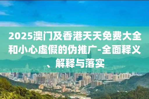 2025澳門(mén)及香港天天免費(fèi)大全和小心虛假的偽推廣-全面釋義、解釋與落實(shí)