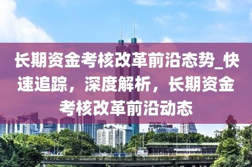 長(zhǎng)期資金考核改革前沿態(tài)勢(shì)_快速追蹤，深度解析，長(zhǎng)期資金考核改革前沿動(dòng)態(tài)