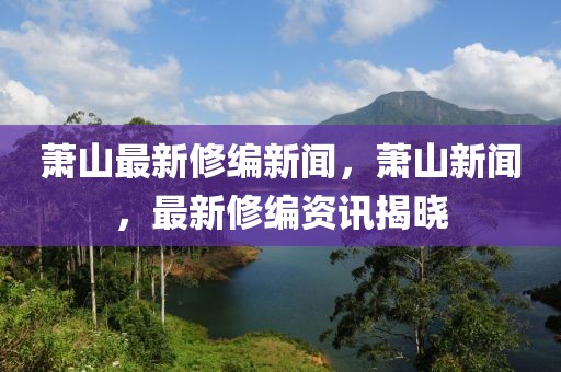 蕭山最新修編新聞，蕭山新聞，最新修編資訊揭曉