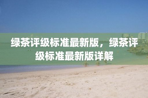 綠茶評(píng)級(jí)標(biāo)準(zhǔn)最新版，綠茶評(píng)級(jí)標(biāo)準(zhǔn)最新版詳解