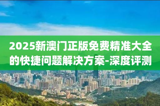 2025新澳門正版免費精準大全的快捷問題解決方案-深度評測