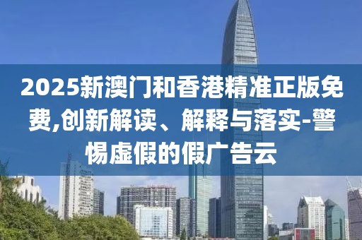 2025新澳門和香港精準(zhǔn)正版免費(fèi),創(chuàng)新解讀、解釋與落實(shí)-警惕虛假的假?gòu)V告云