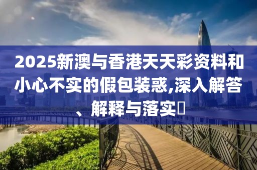 2025新澳與香港天天彩資料和小心不實的假包裝惑,深入解答、解釋與落實?