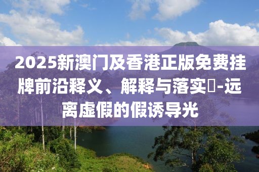2025新澳門(mén)及香港正版免費(fèi)掛牌前沿釋義、解釋與落實(shí)?-遠(yuǎn)離虛假的假誘導(dǎo)光