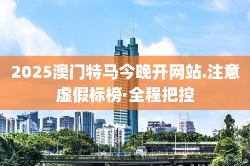 2025澳門特馬今晚開網(wǎng)站.注意虛假標榜·全程把控