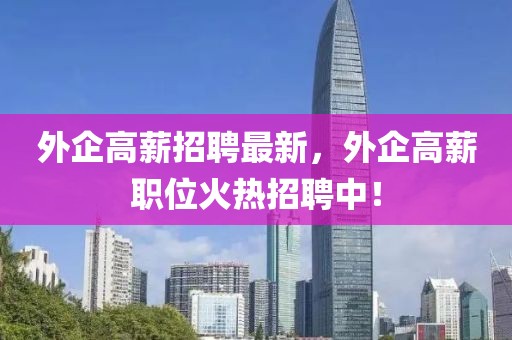 外企高薪招聘最新，外企高薪職位火熱招聘中！