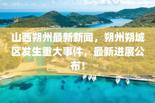 山西朔州最新新聞，朔州朔城區(qū)發(fā)生重大事件，最新進展公布！