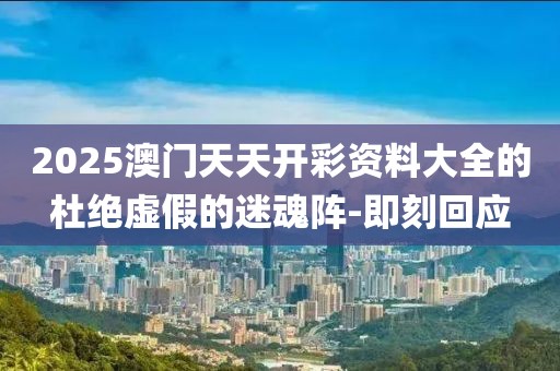 2025澳門(mén)天天開(kāi)彩資料大全的杜絕虛假的迷魂陣-即刻回應(yīng)