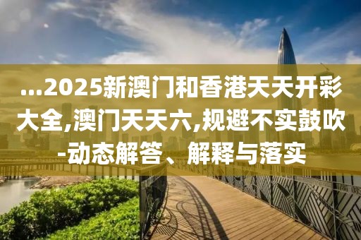 ...2025新澳門和香港天天開彩大全,澳門天天六,規(guī)避不實鼓吹-動態(tài)解答、解釋與落實