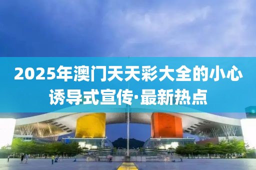 2025年澳門天天彩大全的小心誘導(dǎo)式宣傳·最新熱點(diǎn)