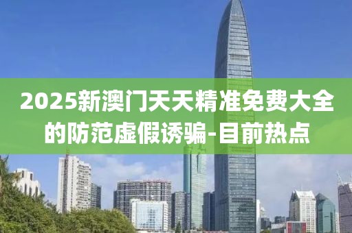 2025新澳門天天精準免費大全的防范虛假誘騙-目前熱點