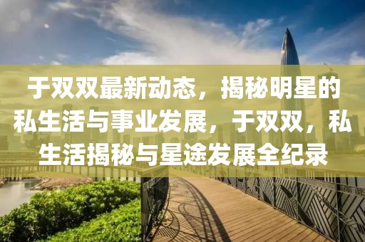 于雙雙最新動態(tài)，揭秘明星的私生活與事業(yè)發(fā)展，于雙雙，私生活揭秘與星途發(fā)展全紀(jì)錄