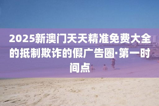 2025新澳門天天精準(zhǔn)免費(fèi)大全的抵制欺詐的假?gòu)V告圈·第一時(shí)間點(diǎn)