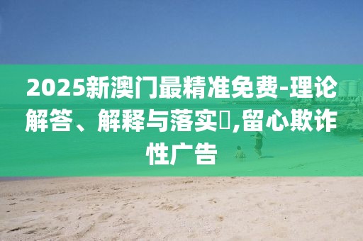 2025新澳門最精準(zhǔn)免費(fèi)-理論解答、解釋與落實?,留心欺詐性廣告