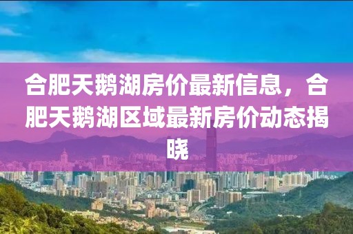 合肥天鵝湖房價最新信息，合肥天鵝湖區(qū)域最新房價動態(tài)揭曉