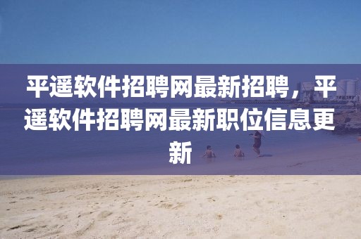 平遙軟件招聘網(wǎng)最新招聘，平遙軟件招聘網(wǎng)最新職位信息更新