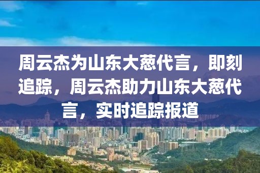周云杰為山東大蔥代言，即刻追蹤，周云杰助力山東大蔥代言，實(shí)時(shí)追蹤報(bào)道