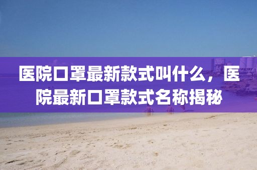 醫(yī)院口罩最新款式叫什么，醫(yī)院最新口罩款式名稱揭秘