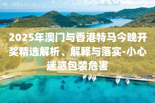2025年澳門與香港特馬今晚開獎精選解析、解釋與落實-小心迷惑包裝危害
