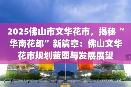 2025佛山市文華花市，揭秘“華南花都”新篇章：佛山文華花市規(guī)劃藍圖與發(fā)展展望