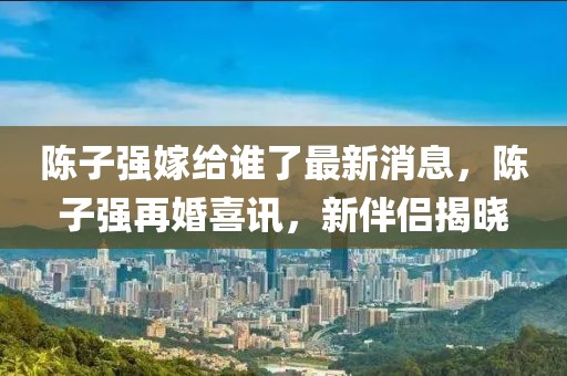 陳子強(qiáng)嫁給誰了最新消息，陳子強(qiáng)再婚喜訊，新伴侶揭曉