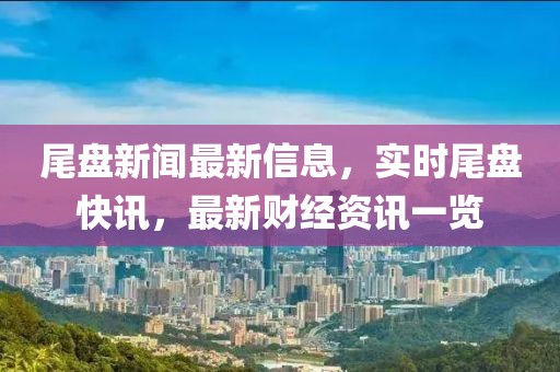 尾盤新聞最新信息，實時尾盤快訊，最新財經(jīng)資訊一覽