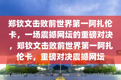 鄭欽文擊敗前世界第一阿扎倫卡，一場(chǎng)震撼網(wǎng)壇的重磅對(duì)決，鄭欽文擊敗前世界第一阿扎倫卡，重磅對(duì)決震撼網(wǎng)壇