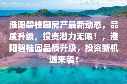 淮陽(yáng)碧桂園房產(chǎn)最新動(dòng)態(tài)，品質(zhì)升級(jí)，投資潛力無(wú)限！，淮陽(yáng)碧桂園品質(zhì)升級(jí)，投資新機(jī)遇來(lái)襲！