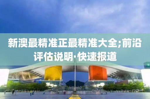 新澳最精準正最精準大全;前沿評估說明·快速報道