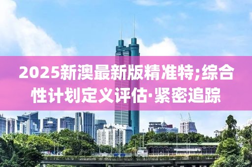 2025新澳最新版精準(zhǔn)特;綜合性計(jì)劃定義評(píng)估·緊密追蹤