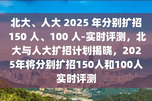 北大、人大 2025 年分別擴招 150 人、100 人-實時評測，北大與人大擴招計劃揭曉，2025年將分別擴招150人和100人實時評測