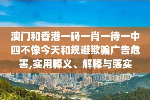 澳門和香港一碼一肖一待一中四不像今天和規(guī)避欺騙廣告危害,實(shí)用釋義、解釋與落實(shí)