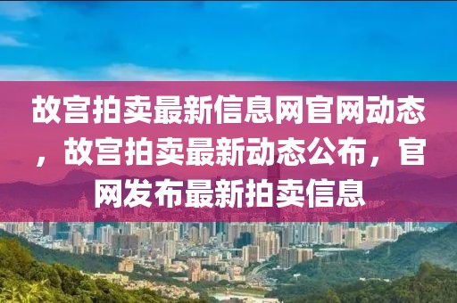 故宮拍賣最新信息網(wǎng)官網(wǎng)動(dòng)態(tài)，故宮拍賣最新動(dòng)態(tài)公布，官網(wǎng)發(fā)布最新拍賣信息