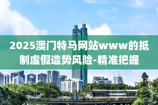 2025澳門特馬網(wǎng)站www的抵制虛假造勢風(fēng)險-精準(zhǔn)把握